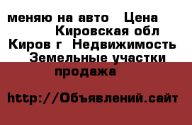 меняю на авто › Цена ­ 200 000 - Кировская обл., Киров г. Недвижимость » Земельные участки продажа   